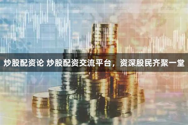 炒股配资论 炒股配资交流平台，资深股民齐聚一堂