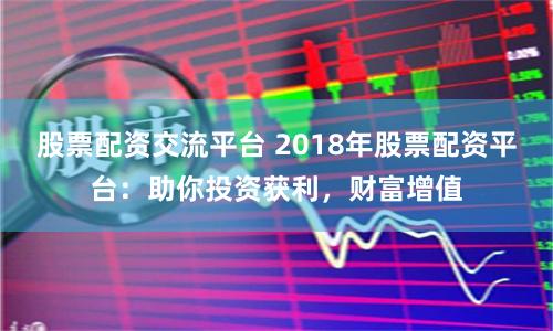 股票配资交流平台 2018年股票配资平台：助你投资获利，财富增值