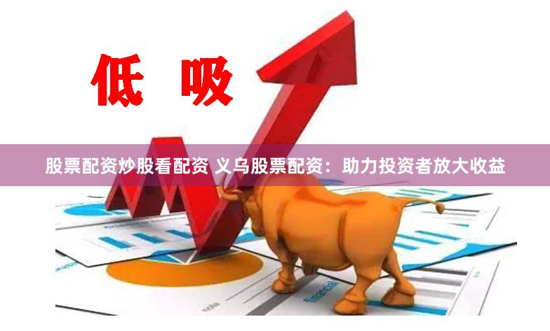 股票配资炒股看配资 义乌股票配资：助力投资者放大收益