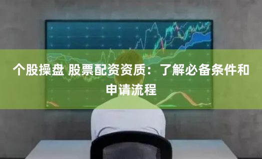 个股操盘 股票配资资质：了解必备条件和申请流程