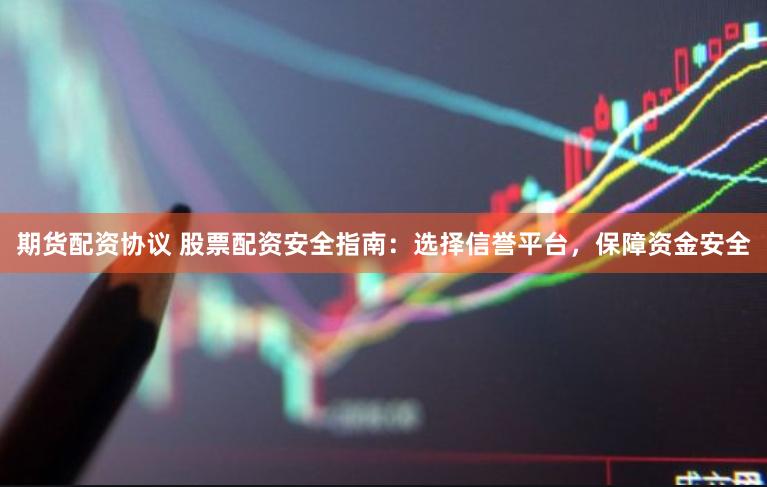 期货配资协议 股票配资安全指南：选择信誉平台，保障资金安全