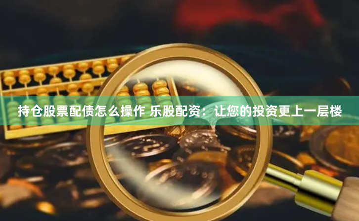 持仓股票配债怎么操作 乐股配资：让您的投资更上一层楼