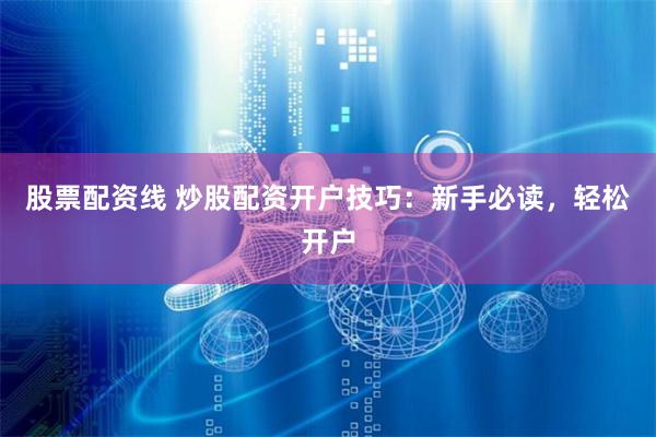 股票配资线 炒股配资开户技巧：新手必读，轻松开户