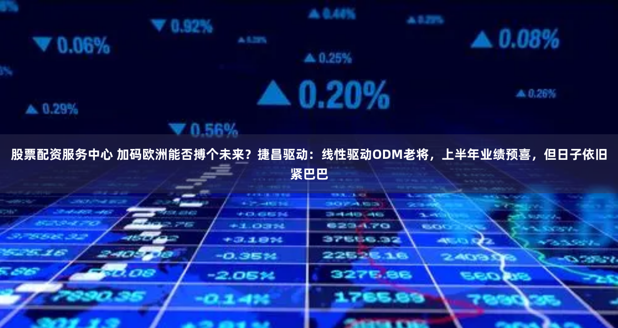 股票配资服务中心 加码欧洲能否搏个未来？捷昌驱动：线性驱动ODM老将，上半年业绩预喜，但日子依旧紧巴巴