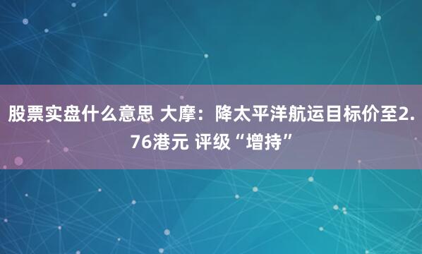 股票实盘什么意思 大摩：降太平洋航运目标价至2.76港元 评级“增持”
