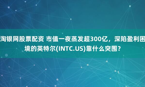淘银网股票配资 市值一夜蒸发超300亿，深陷盈利困境的英特尔(INTC.US)靠什么突围？