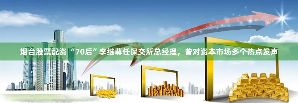 烟台股票配资 “70后”李继尊任深交所总经理，曾对资本市场多个热点发声