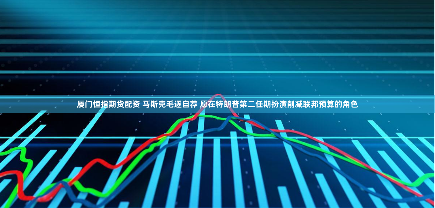 厦门恒指期货配资 马斯克毛遂自荐 愿在特朗普第二任期扮演削减联邦预算的角色