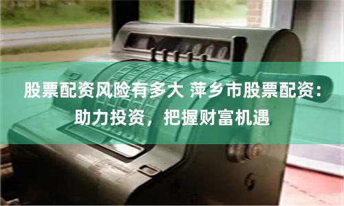 股票配资风险有多大 萍乡市股票配资：助力投资，把握财富机遇