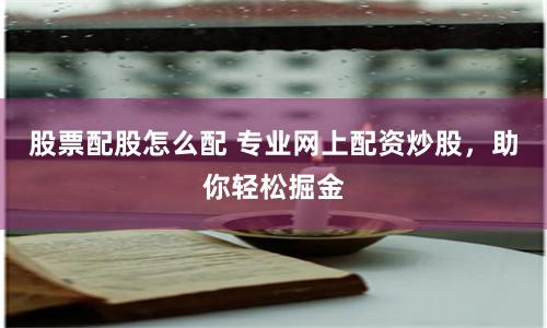 股票配股怎么配 专业网上配资炒股，助你轻松掘金