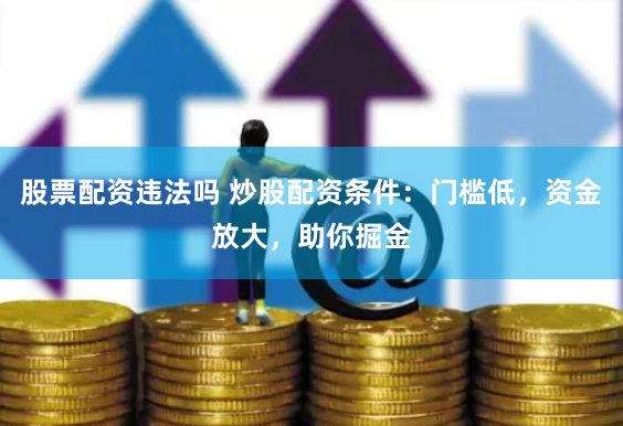 股票配资违法吗 炒股配资条件：门槛低，资金放大，助你掘金