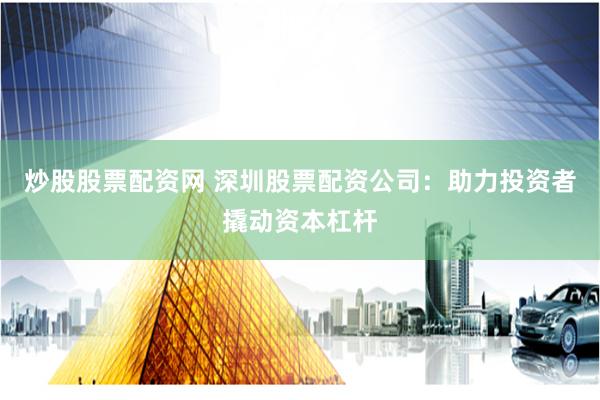 炒股股票配资网 深圳股票配资公司：助力投资者撬动资本杠杆