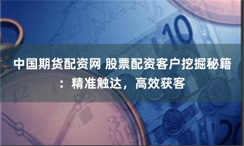中国期货配资网 股票配资客户挖掘秘籍：精准触达，高效获客