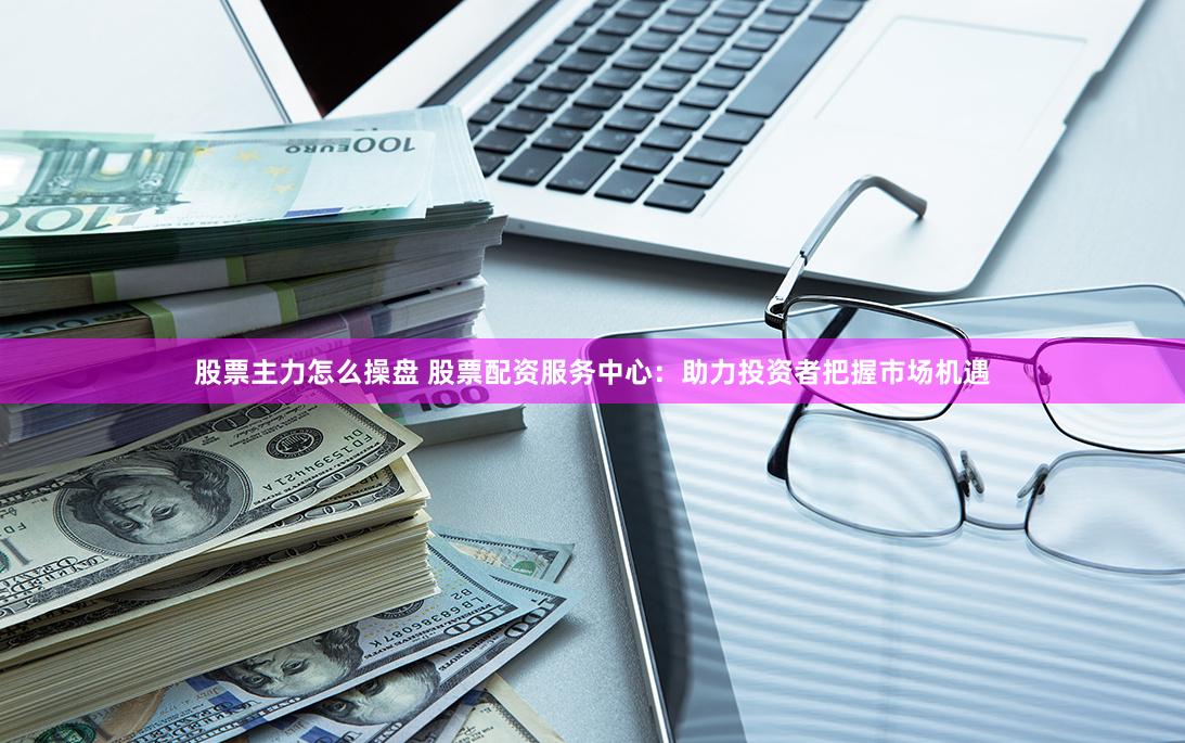 股票主力怎么操盘 股票配资服务中心：助力投资者把握市场机遇