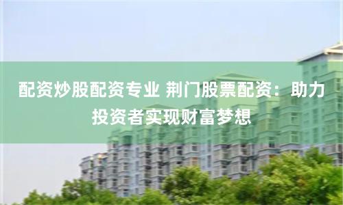 配资炒股配资专业 荆门股票配资：助力投资者实现财富梦想