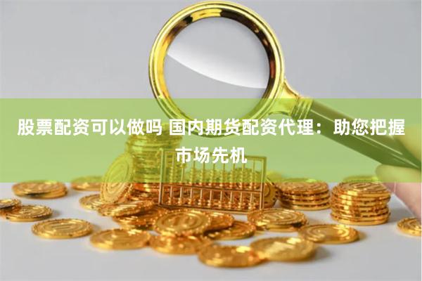股票配资可以做吗 国内期货配资代理:助您把握市场先机