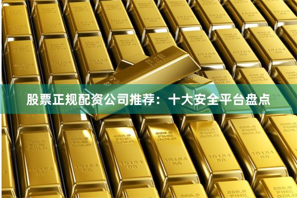 股票正规配资公司推荐：十大安全平台盘点
