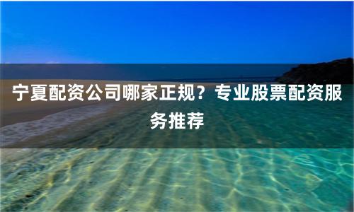 宁夏配资公司哪家正规？专业股票配资服务推荐